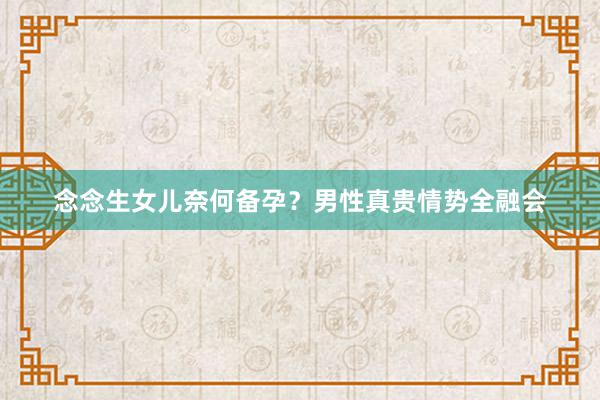 念念生女儿奈何备孕？男性真贵情势全融会