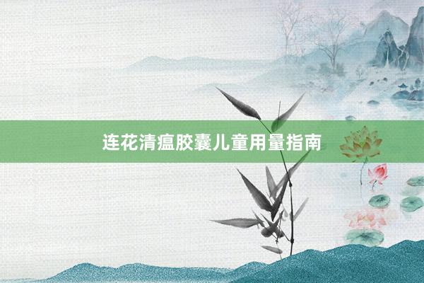 连花清瘟胶囊儿童用量指南